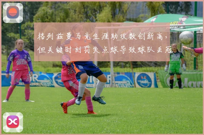 格列兹曼马竞生涯助攻数创新高，但关键时刻罚失点球导致球队丢冠