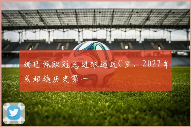 姆巴佩欧冠总进球逼近C罗,2027年或超越历史第一