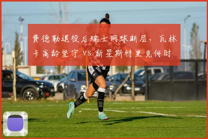 费德勒退役后瑞士网球断层，瓦林卡高龄坚守 vs 新星斯特里克何时接棒