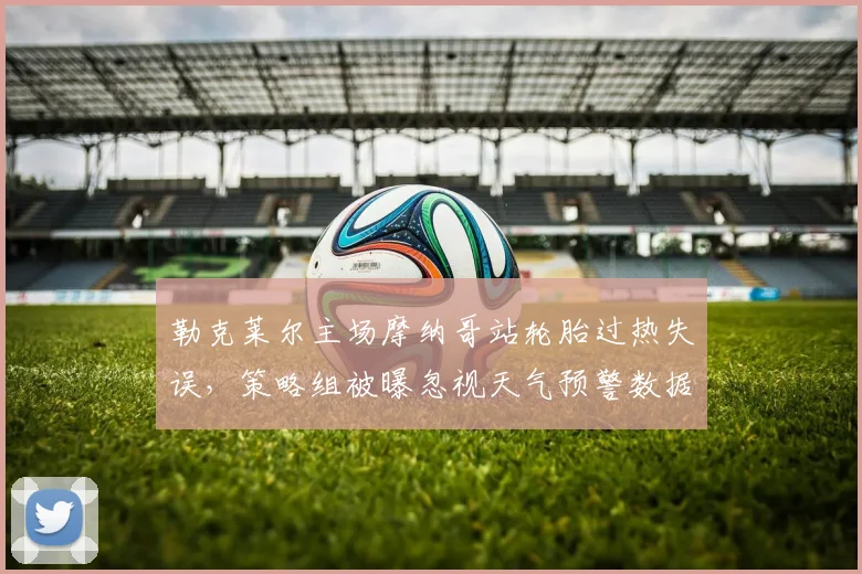 勒克莱尔主场摩纳哥站轮胎过热失误，策略组被曝忽视天气预警数据