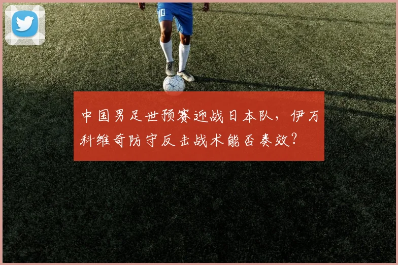 中国男足世预赛迎战日本队,伊万科维奇防守反击战术能否奏效?