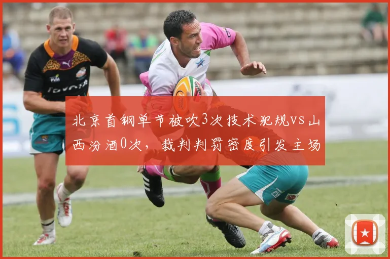 北京首钢单节被吹3次技术犯规vs山西汾酒0次，裁判判罚密度引发主场哨质疑