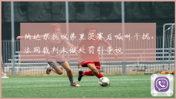 纳达尔抗议弗里茨赛后喊叫干扰，法网裁判未做处罚引争议