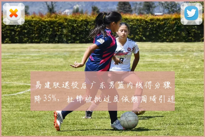 易建联退役后广东男篮内线得分骤降35%,杜锋被批过度依赖周琦引连锁反应