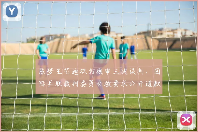 陈梦王艺迪双打线审三次误判，国际乒联裁判委员会被要求公开道歉