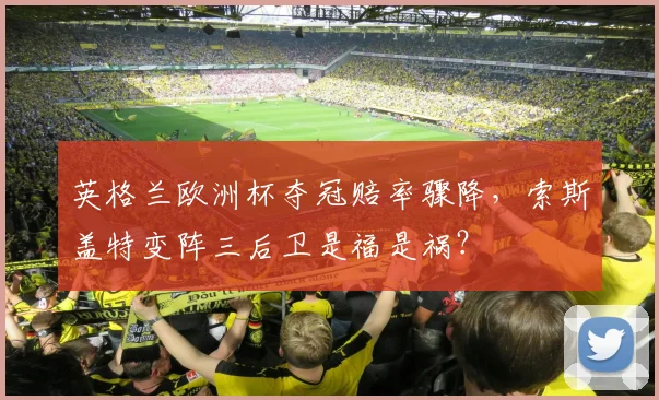 英格兰欧洲杯夺冠赔率骤降，索斯盖特变阵三后卫是福是祸？
