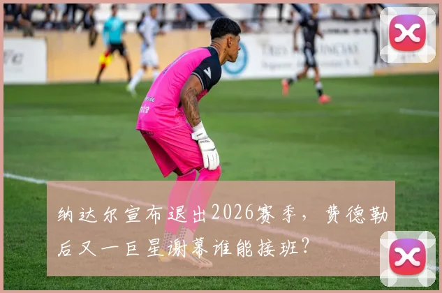 纳达尔宣布退出2026赛季，费德勒后又一巨星谢幕谁能接班？