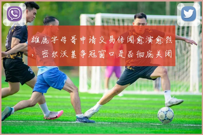 雄鹿字母哥申请交易传闻愈演愈烈，密尔沃基争冠窗口是否彻底关闭？