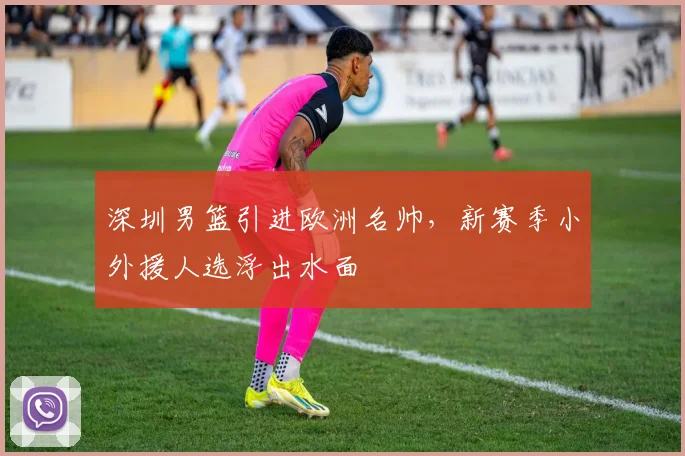 深圳男篮引进欧洲名帅，新赛季小外援人选浮出水面